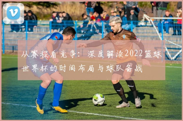从赛程看竞争：深度解读2022篮球世界杯的时间布局与球队备战