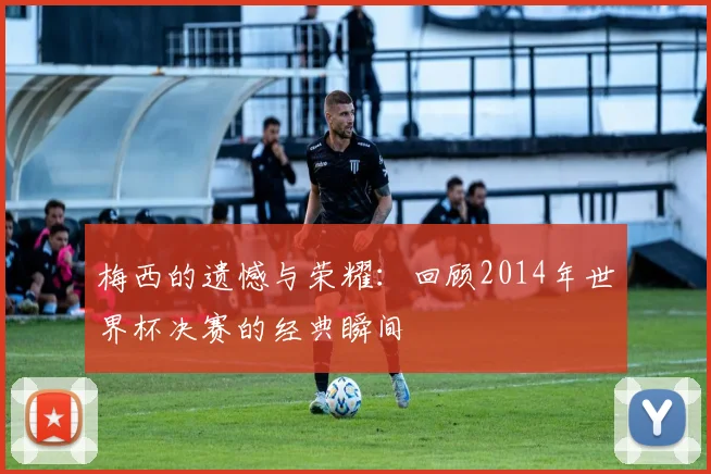 梅西的遗憾与荣耀：回顾2014年世界杯决赛的经典瞬间