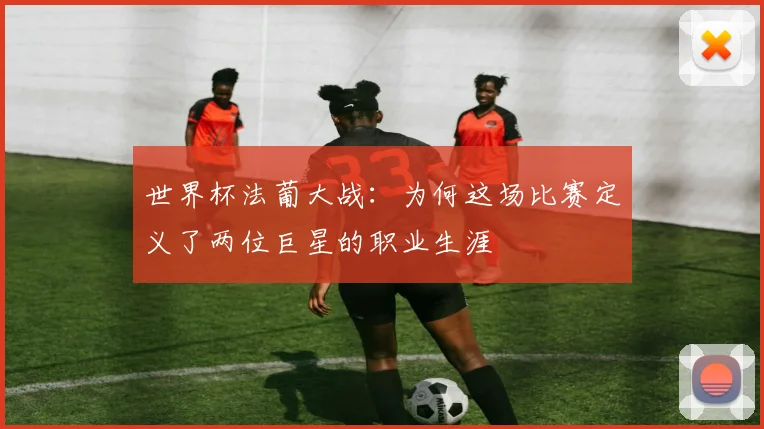 世界杯法葡大战:为何这场比赛定义了两位巨星的职业生涯