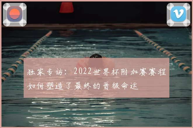 独家专访：2022世界杯附加赛赛程如何塑造了最终的晋级命运