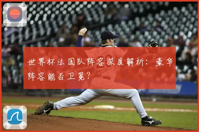 世界杯法国队阵容深度解析：豪华阵容能否卫冕？