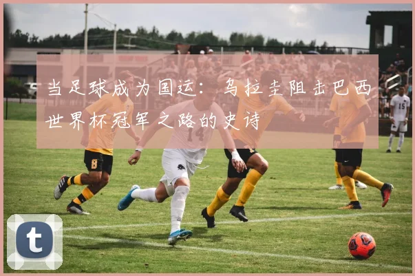 当足球成为国运:乌拉圭阻击巴西世界杯冠军之路的史诗
