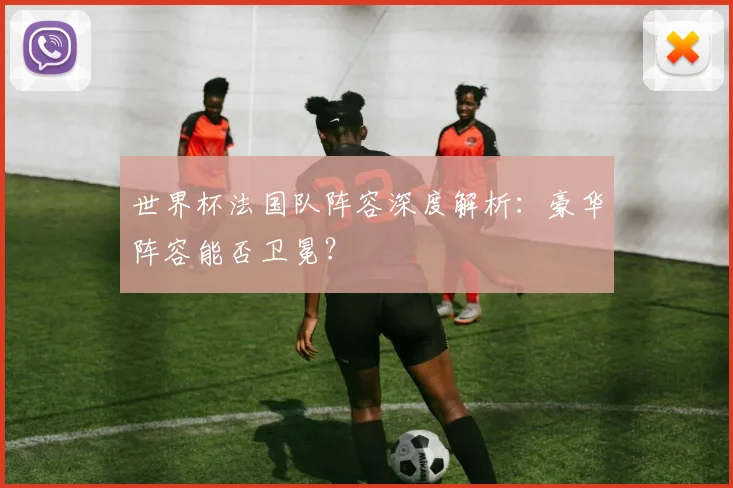 世界杯法国队阵容深度解析:豪华阵容能否卫冕?