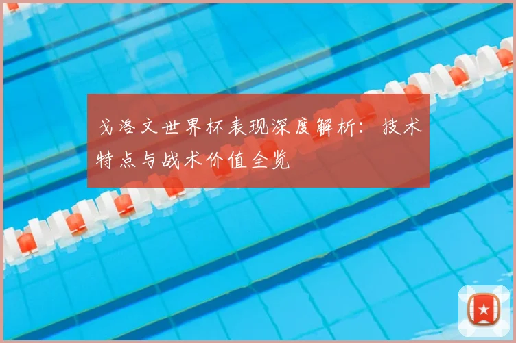 戈洛文世界杯表现深度解析：技术特点与战术价值全览