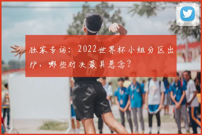 独家专访:2022世界杯小组分区出炉,哪些对决最具悬念?