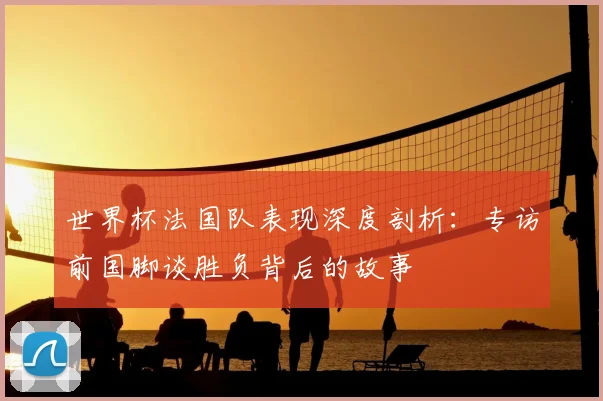 世界杯法国队表现深度剖析：专访前国脚谈胜负背后的故事