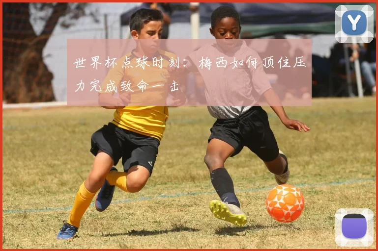 世界杯点球时刻：梅西如何顶住压力完成致命一击