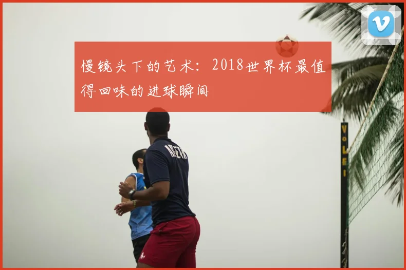 慢镜头下的艺术：2018世界杯最值得回味的进球瞬间