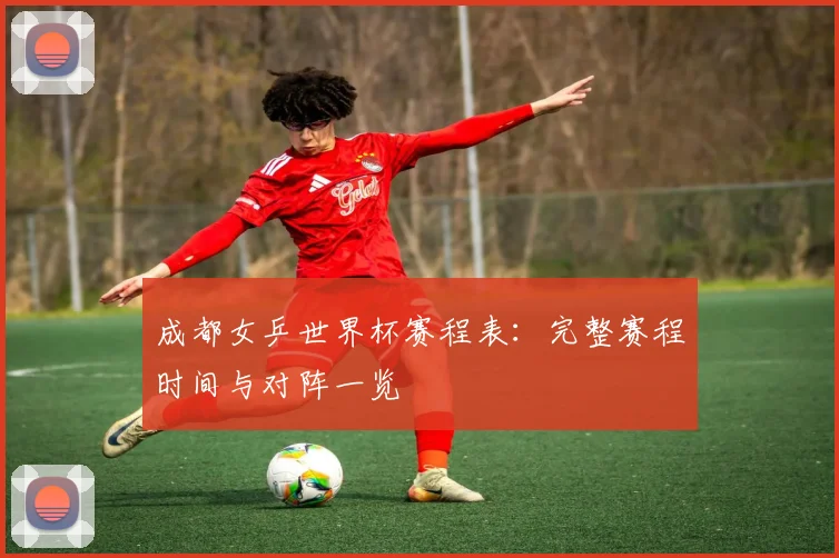 成都女乒世界杯赛程表:完整赛程时间与对阵一览